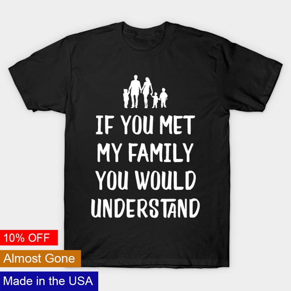 if you met my family you would understand t shirt