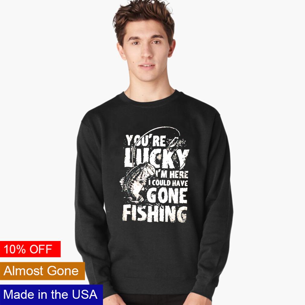 You're lucky I'm here I could have gone fishing shirt, hoodie