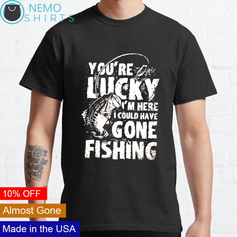 You're lucky I'm here I could have gone fishing shirt, hoodie, sweater and  v-neck t-shirt