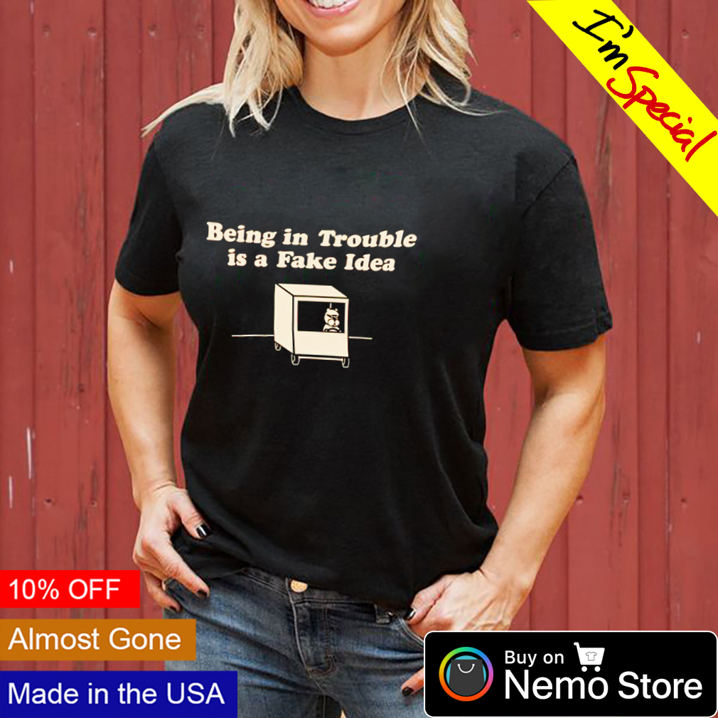 Being in trouble is a fake idea shirt, hoodie, sweater and v-neck t-shirt