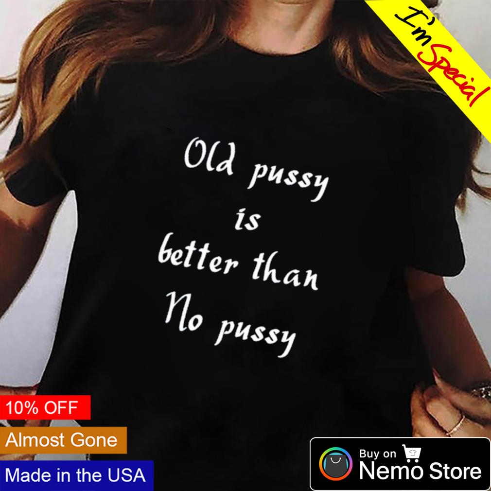 Old pussy is better than no pussy shirt, hoodie, sweater and v-neck t-shirt