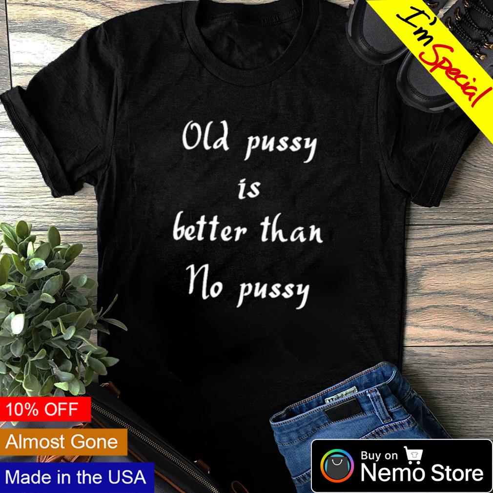 Old pussy is better than no pussy shirt, hoodie, sweater and v-neck t-shirt