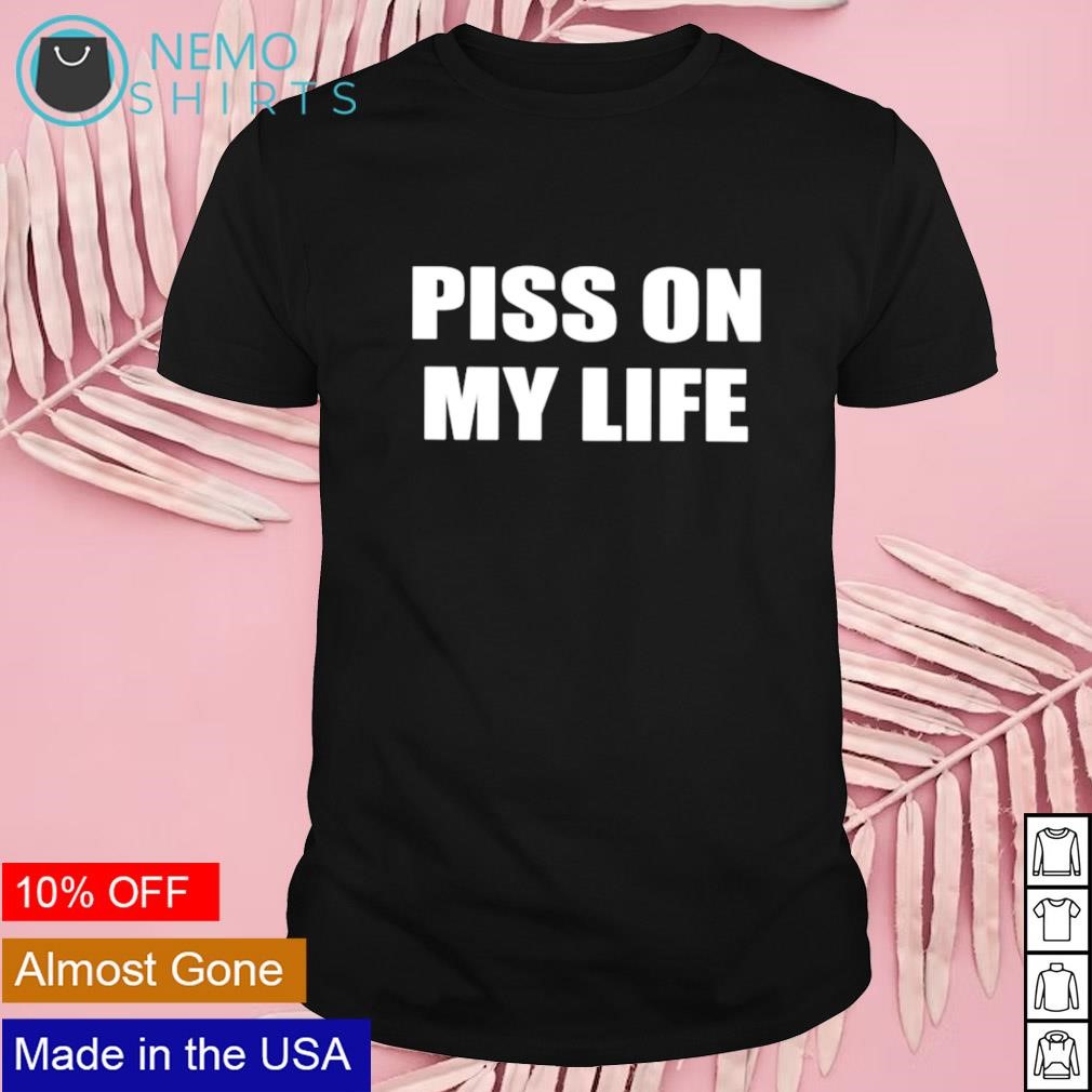 Piss on my life shirt