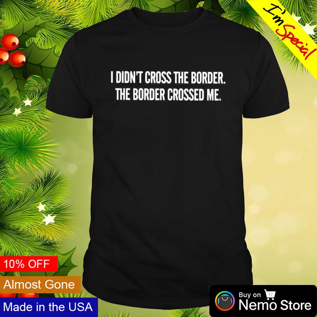 I didn't cross the border the border crossed me shirt