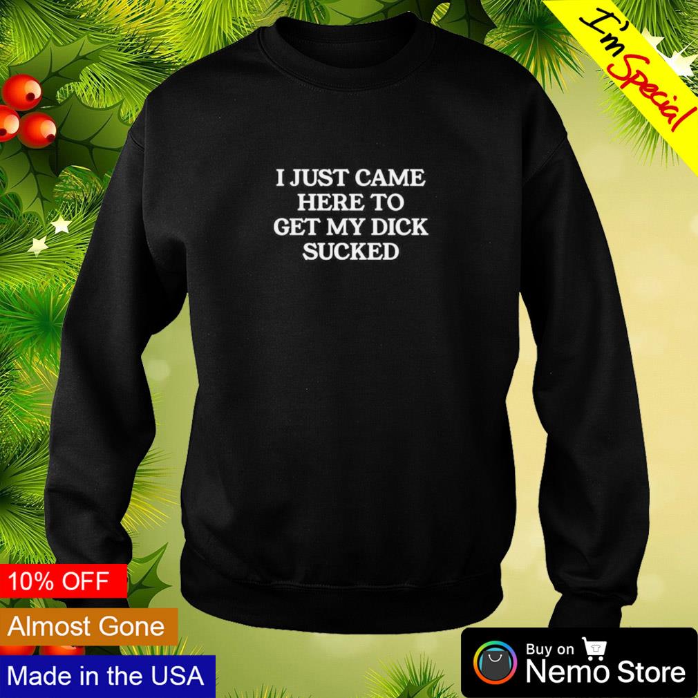 I just came here to get my dick sucked shirt, hoodie, sweater and v-neck  t-shirt