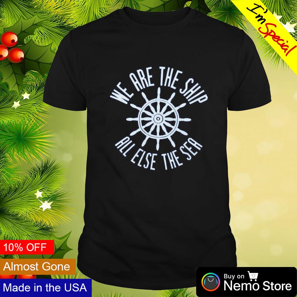 We are the ship all else the sea shirt