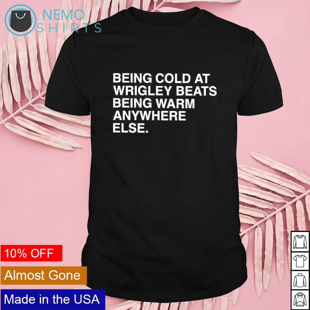 Being cold at wrigley beats being warm anywhere else shirt