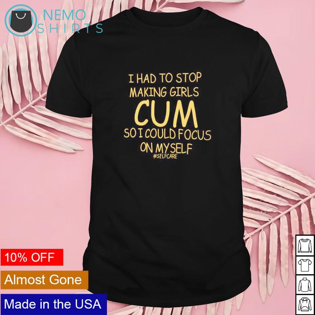 I had to stop making girls cum so I could focus on myself selfcare shirt