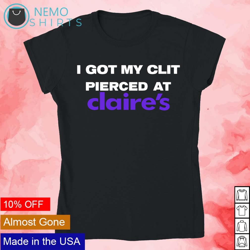 I got my clit pie clit pierced at claires shirt, hoodie, sweater and v-neck  t-shirt