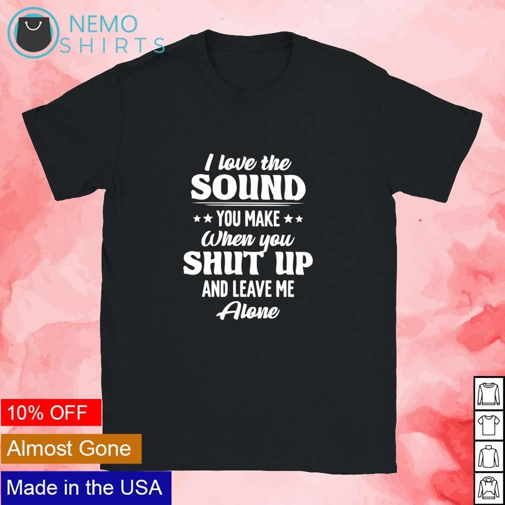 I love the sound you make when you shut up and leave me alone shirt,  hoodie, sweater and v-neck t-shirt