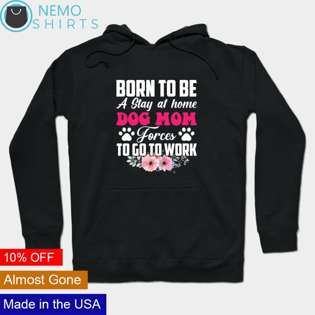 Dog mom born to be a stay at home force to go to work shirt hoodie sweater and v neck t shirt