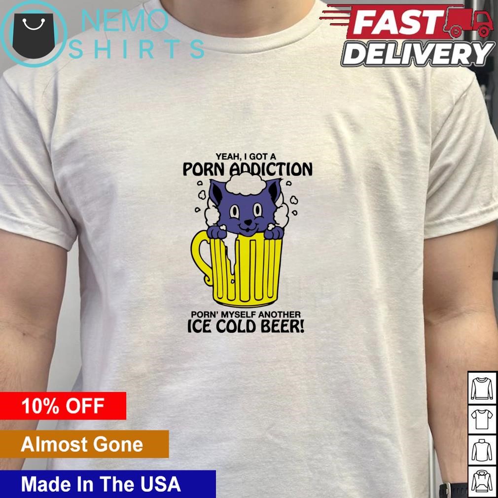 Yeah I got a porn addiction porn myself another ice cold beer shirt,  hoodie, sweater and v-neck t-shirt