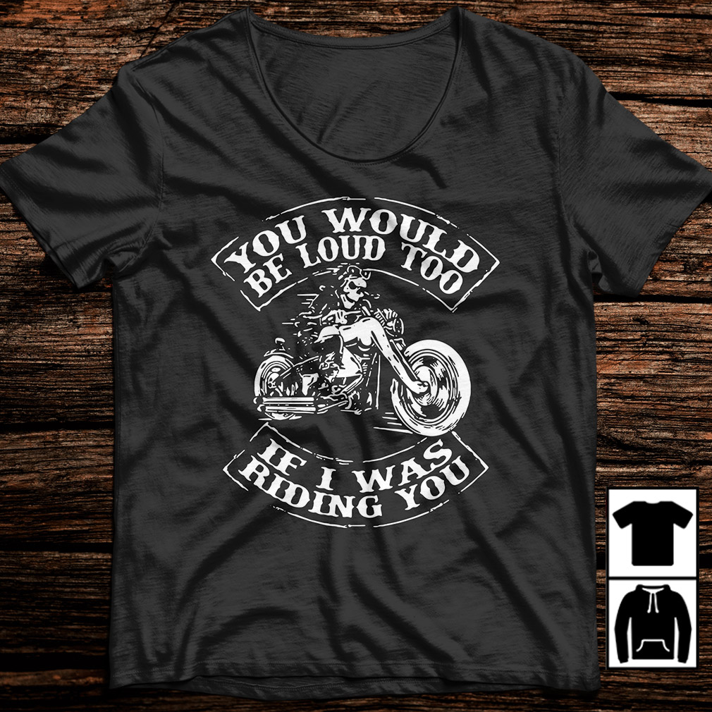 you would be loud too if i was riding you shirt