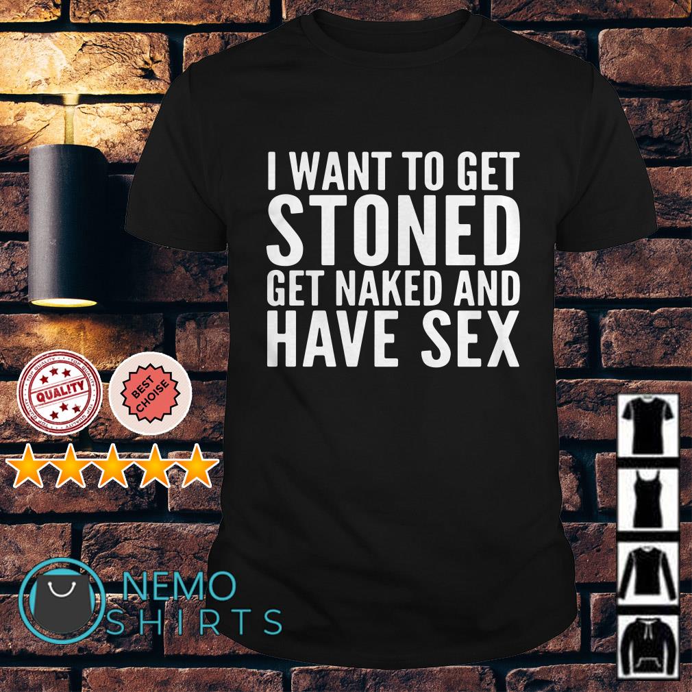 I want to get stoned get naked and have sex shirt, hoodie and v-neck t-shirt